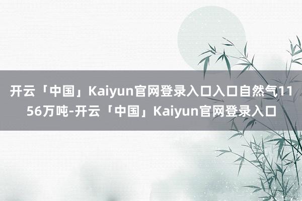 开云「中国」Kaiyun官网登录入口入口自然气1156万吨-开云「中国」Kaiyun官网登录入口