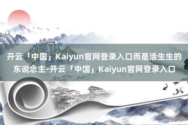 开云「中国」Kaiyun官网登录入口而是活生生的东说念主-开云「中国」Kaiyun官网登录入口