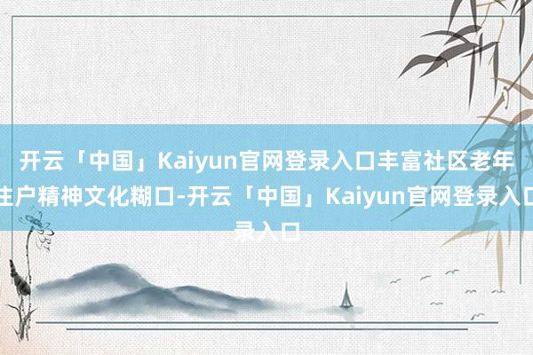 开云「中国」Kaiyun官网登录入口丰富社区老年住户精神文化糊口-开云「中国」Kaiyun官网登录入口