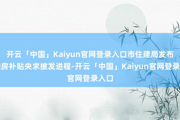 开云「中国」Kaiyun官网登录入口市住建局发布了购房补贴央求披发进程-开云「中国」Kaiyun官网登录入口