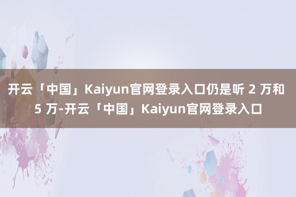 开云「中国」Kaiyun官网登录入口仍是听 2 万和 5 万-开云「中国」Kaiyun官网登录入口