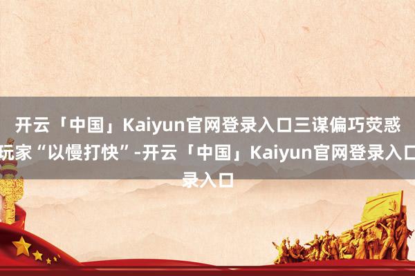 开云「中国」Kaiyun官网登录入口三谋偏巧荧惑玩家“以慢打快”-开云「中国」Kaiyun官网登录入口