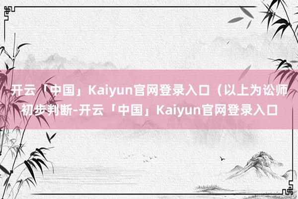 开云「中国」Kaiyun官网登录入口（以上为讼师初步判断-开云「中国」Kaiyun官网登录入口