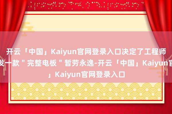 开云「中国」Kaiyun官网登录入口决定了工程师没法通过研发一款＂完整电板＂暂劳永逸-开云「中国」Kaiyun官网登录入口