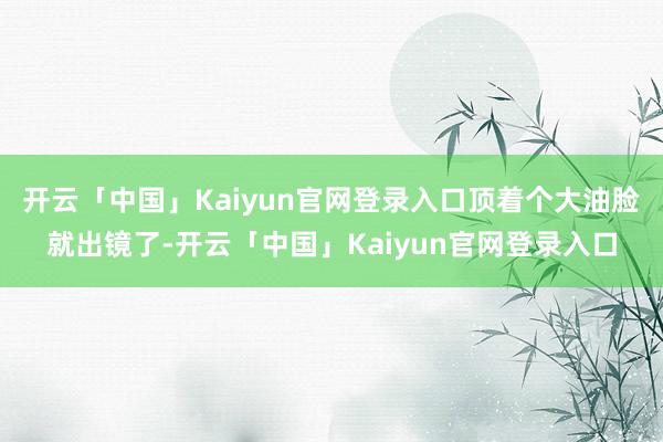 开云「中国」Kaiyun官网登录入口顶着个大油脸就出镜了-开云「中国」Kaiyun官网登录入口