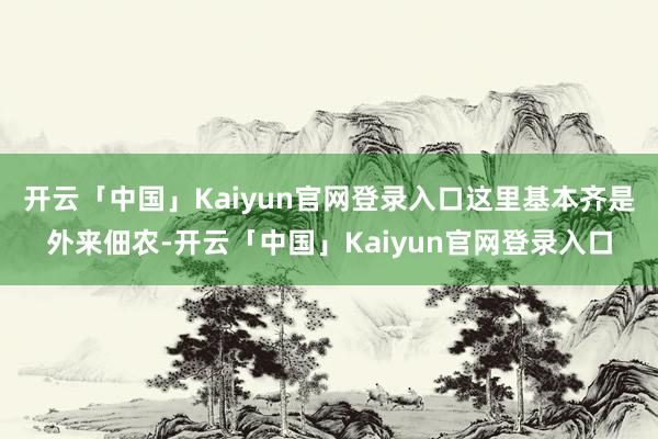 开云「中国」Kaiyun官网登录入口这里基本齐是外来佃农-开云「中国」Kaiyun官网登录入口