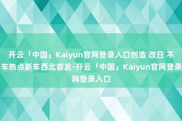 开云「中国」Kaiyun官网登录入口创造 改日 不啻于车热点新车西北首发-开云「中国」Kaiyun官网登录入口