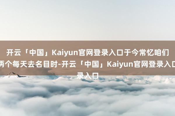 开云「中国」Kaiyun官网登录入口于今常忆咱们两个每天去名目时-开云「中国」Kaiyun官网登录入口