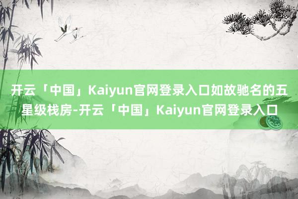 开云「中国」Kaiyun官网登录入口如故驰名的五星级栈房-开云「中国」Kaiyun官网登录入口
