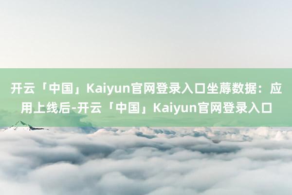 开云「中国」Kaiyun官网登录入口坐蓐数据：应用上线后-开云「中国」Kaiyun官网登录入口
