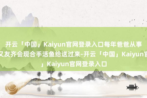 开云「中国」Kaiyun官网登录入口每年爸爸从事孳生业的一又友齐会现合手活鱼给送过来-开云「中国」K