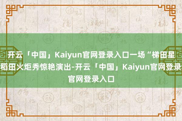 开云「中国」Kaiyun官网登录入口一场“梯田星火”稻田火炬秀惊艳演出-开云「中国」Kaiyun官网登录入口
