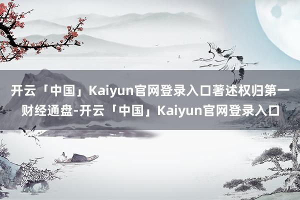 开云「中国」Kaiyun官网登录入口著述权归第一财经通盘-开云「中国」Kaiyun官网登录入口