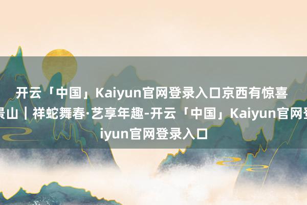 开云「中国」Kaiyun官网登录入口京西有惊喜 福到石景山｜祥蛇舞春·艺享年趣-开云「中国」Kaiy