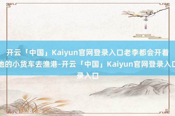 开云「中国」Kaiyun官网登录入口老李都会开着他的小货车去渔港-开云「中国」Kaiyun官网登录入
