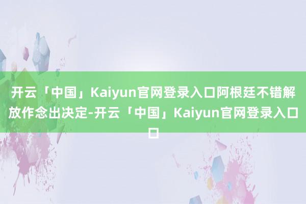 开云「中国」Kaiyun官网登录入口阿根廷不错解放作念出决定-开云「中国」Kaiyun官网登录入口