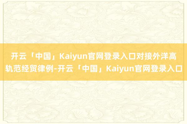 开云「中国」Kaiyun官网登录入口　　对接外洋高轨范经贸律例-开云「中国」Kaiyun官网登录入口