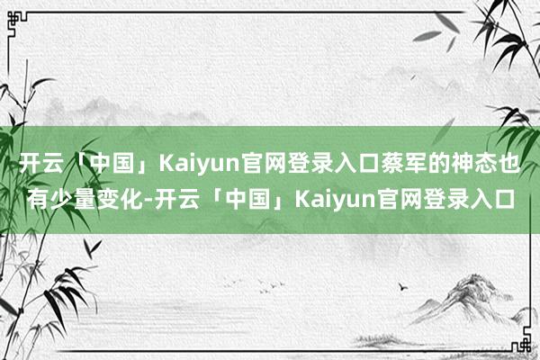 开云「中国」Kaiyun官网登录入口蔡军的神态也有少量变化-开云「中国」Kaiyun官网登录入口