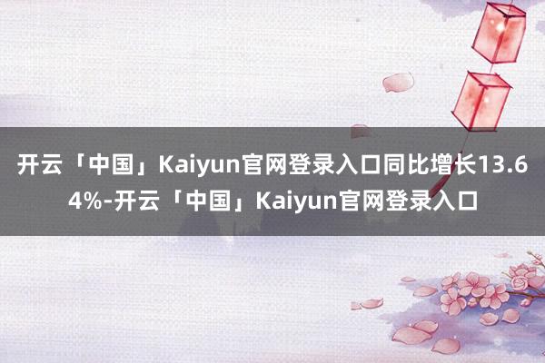 开云「中国」Kaiyun官网登录入口同比增长13.64%-开云「中国」Kaiyun官网登录入口