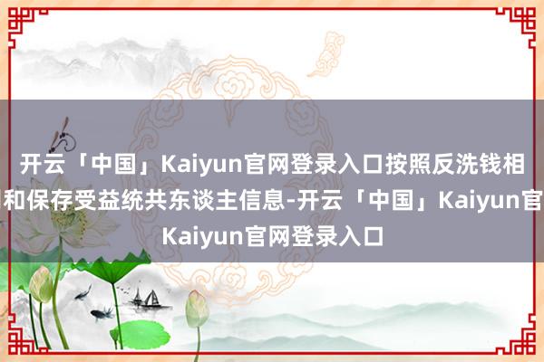 开云「中国」Kaiyun官网登录入口按照反洗钱相干规章识别和保存受益统共东谈主信息-开云「中国」Kaiyun官网登录入口