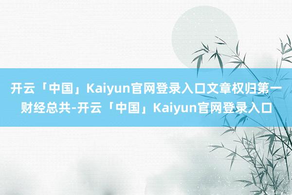 开云「中国」Kaiyun官网登录入口文章权归第一财经总共-开云「中国」Kaiyun官网登录入口