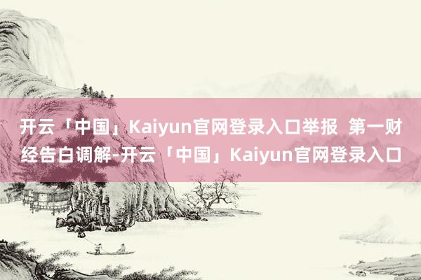开云「中国」Kaiyun官网登录入口举报  第一财经告白调解-开云「中国」Kaiyun官网登录入口