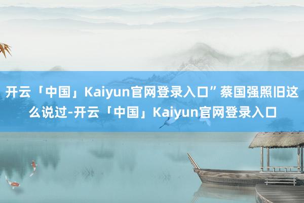开云「中国」Kaiyun官网登录入口”蔡国强照旧这么说过-开云「中国」Kaiyun官网登录入口