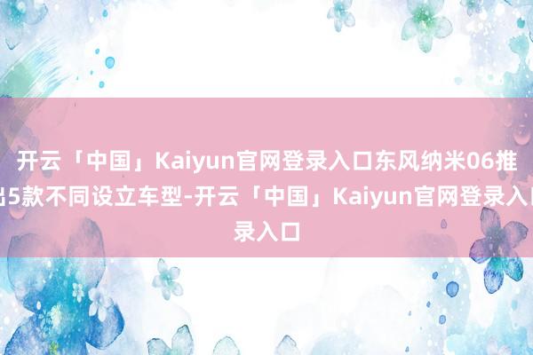 开云「中国」Kaiyun官网登录入口东风纳米06推出5款不同设立车型-开云「中国」Kaiyun官网登录入口