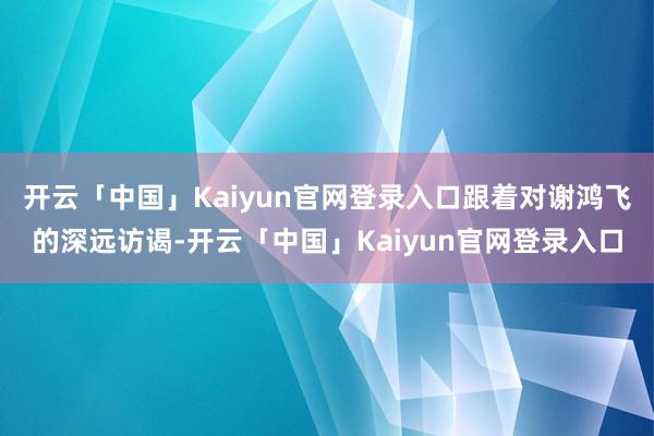 开云「中国」Kaiyun官网登录入口跟着对谢鸿飞的深远访谒-开云「中国」Kaiyun官网登录入口
