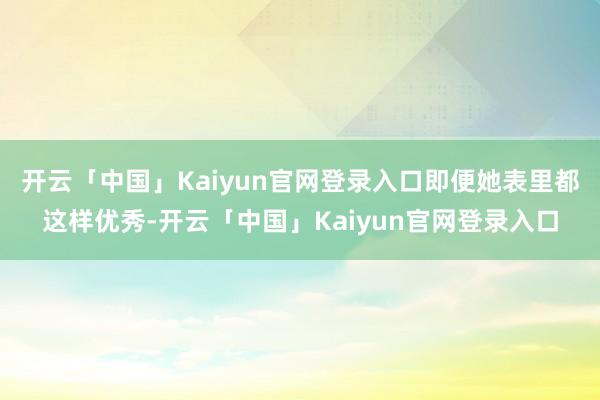 开云「中国」Kaiyun官网登录入口即便她表里都这样优秀-开云「中国」Kaiyun官网登录入口
