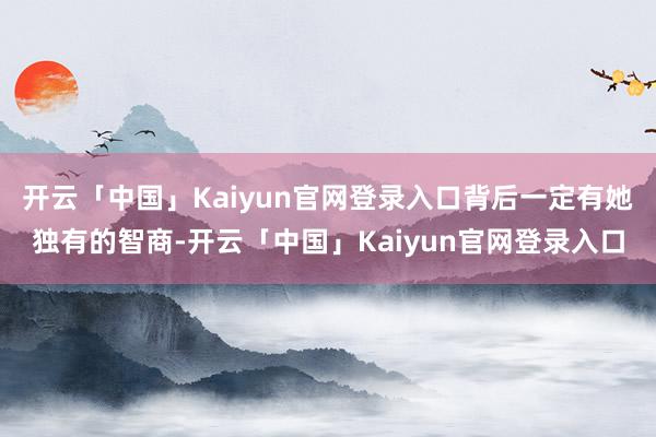 开云「中国」Kaiyun官网登录入口背后一定有她独有的智商-开云「中国」Kaiyun官网登录入口