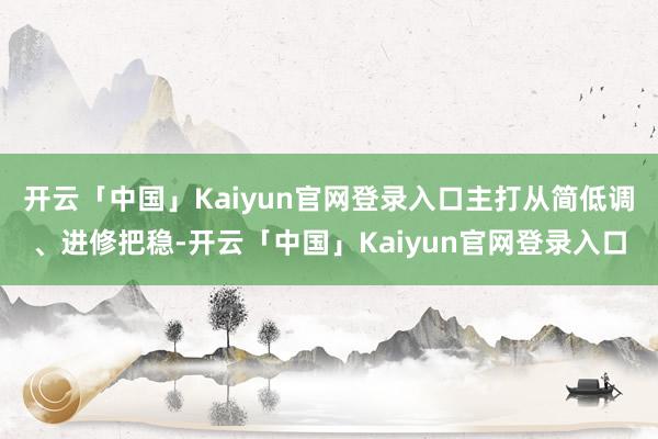 开云「中国」Kaiyun官网登录入口主打从简低调、进修把稳-开云「中国」Kaiyun官网登录入口