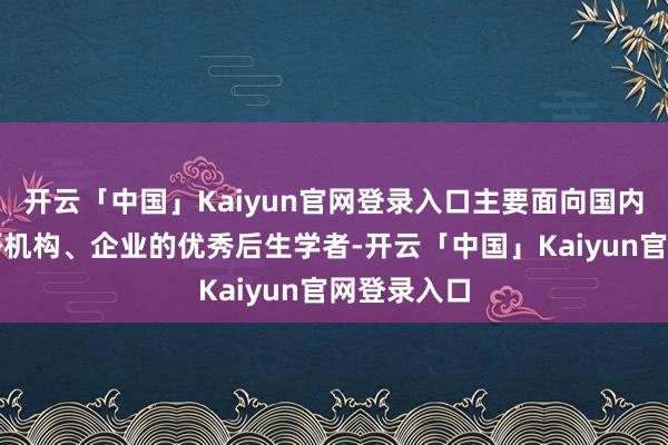 开云「中国」Kaiyun官网登录入口主要面向国内高校、科研机构、企业的优秀后生学者-开云「中国」Kaiyun官网登录入口