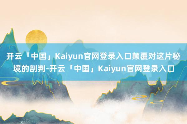 开云「中国」Kaiyun官网登录入口颠覆对这片秘境的剖判-开云「中国」Kaiyun官网登录入口