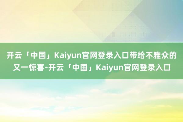开云「中国」Kaiyun官网登录入口带给不雅众的又一惊喜-开云「中国」Kaiyun官网登录入口