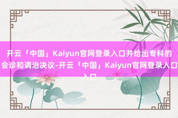 开云「中国」Kaiyun官网登录入口并给出专科的会诊和调治决议-开云「中国」Kaiyun官网登录入口