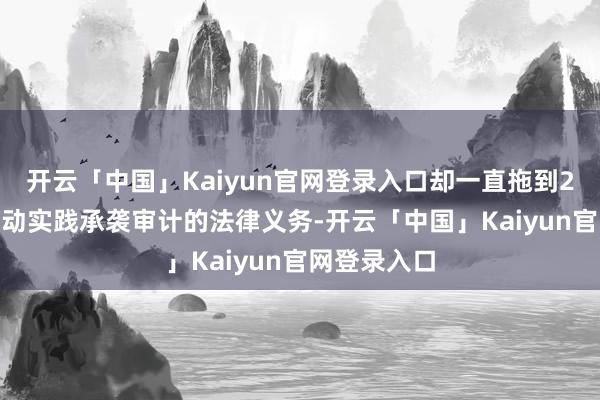 开云「中国」Kaiyun官网登录入口却一直拖到2018年才启动实践承袭审计的法律义务-开云「中国」K