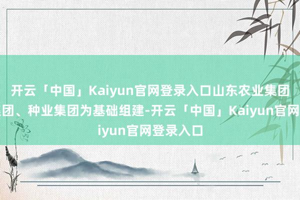 开云「中国」Kaiyun官网登录入口山东农业集团以鲁粮集团、种业集团为基础组建-开云「中国」Kaiyun官网登录入口