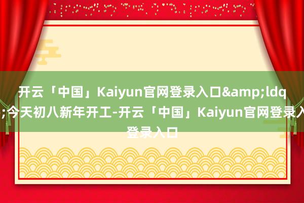 开云「中国」Kaiyun官网登录入口&ldquo;今天初八新年开工-开云「中国」Kaiyun