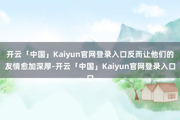 开云「中国」Kaiyun官网登录入口反而让他们的友情愈加深厚-开云「中国」Kaiyun官网登录入口