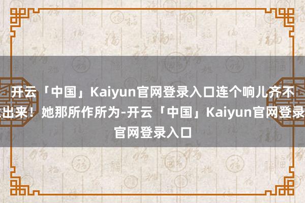 开云「中国」Kaiyun官网登录入口连个响儿齐不肯意出来！她那所作所为-开云「中国」Kaiyun官网