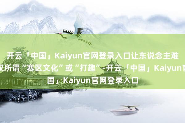 开云「中国」Kaiyun官网登录入口让东说念主难以信服这仅仅所谓“赛区文化”或“打趣”-开云「中国」
