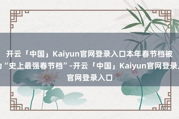 开云「中国」Kaiyun官网登录入口本年春节档被誉为“史上最强春节档”-开云「中国」Kaiyun官网