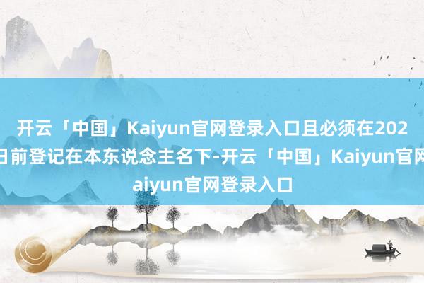 开云「中国」Kaiyun官网登录入口且必须在2025年3月1日前登记在本东说念主名下-开云「中国」Kaiyun官网登录入口