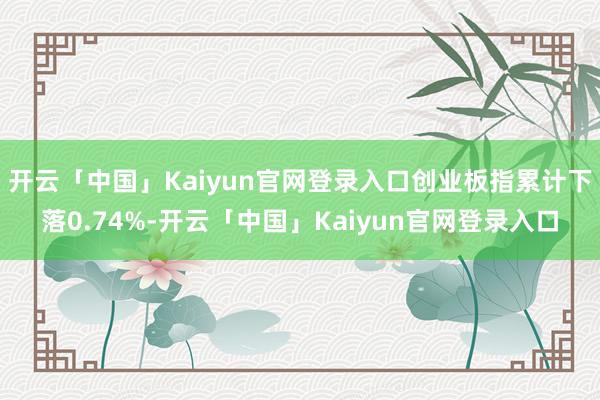 开云「中国」Kaiyun官网登录入口创业板指累计下落0.74%-开云「中国」Kaiyun官网登录入口