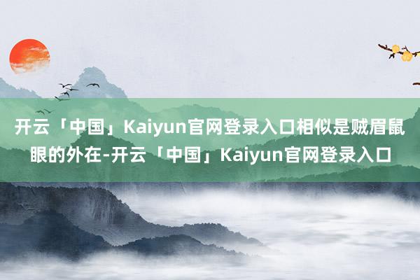 开云「中国」Kaiyun官网登录入口相似是贼眉鼠眼的外在-开云「中国」Kaiyun官网登录入口