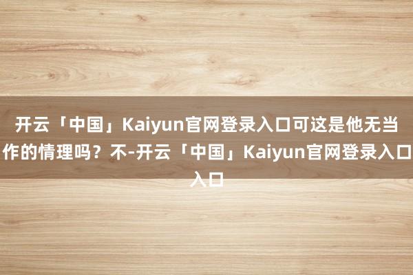 开云「中国」Kaiyun官网登录入口可这是他无当作的情理吗？不-开云「中国」Kaiyun官网登录入口