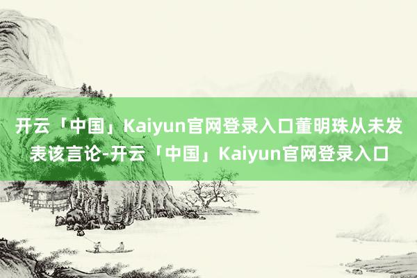 开云「中国」Kaiyun官网登录入口董明珠从未发表该言论-开云「中国」Kaiyun官网登录入口