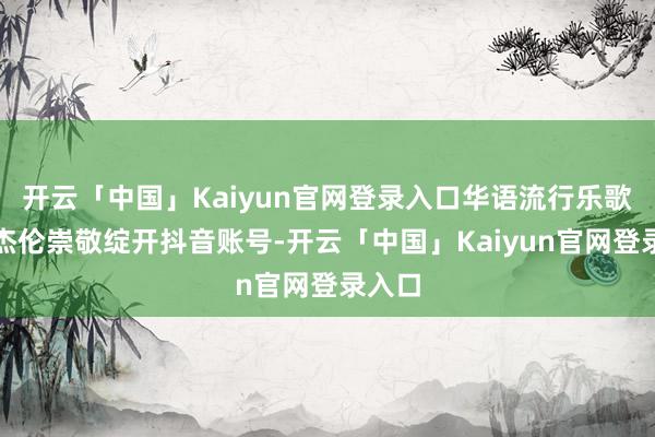 开云「中国」Kaiyun官网登录入口华语流行乐歌手周杰伦崇敬绽开抖音账号-开云「中国」Kaiyun官网登录入口