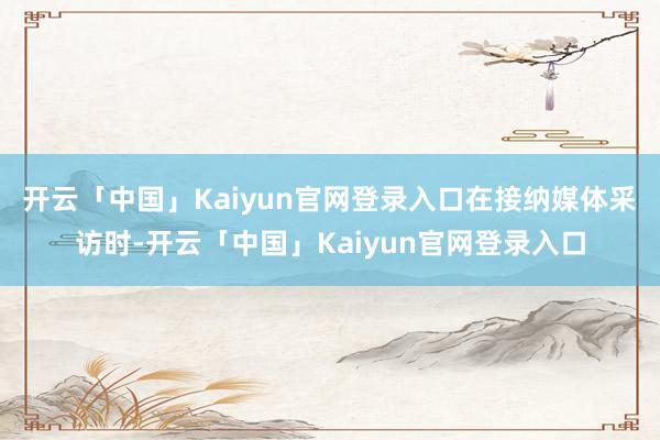 开云「中国」Kaiyun官网登录入口　　在接纳媒体采访时-开云「中国」Kaiyun官网登录入口